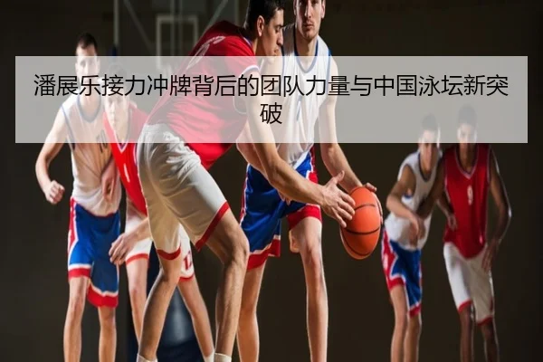 潘展乐接力冲牌背后的团队力量与中国泳坛新突破