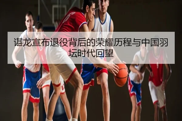谌龙宣布退役背后的荣耀历程与中国羽坛时代回望