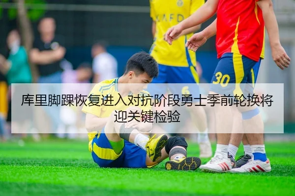库里脚踝恢复进入对抗阶段勇士季前轮换将迎关键检验