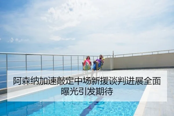 阿森纳加速敲定中场新援谈判进展全面曝光引发期待