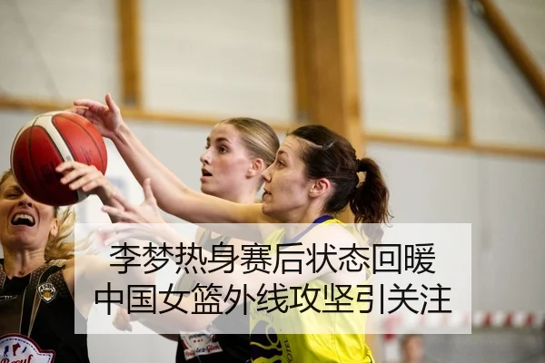 李梦热身赛后状态回暖 中国女篮外线攻坚引关注
