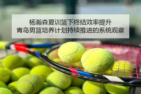 杨瀚森夏训篮下终结效率提升 青岛男篮培养计划持续推进的系统观察