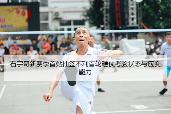 石宇奇新赛季首站抽签不利首轮硬仗考验状态与应变能力