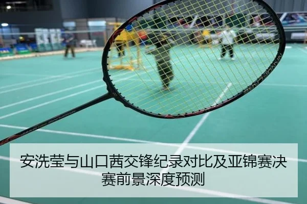 安洗莹与山口茜交锋纪录对比及亚锦赛决赛前景深度预测