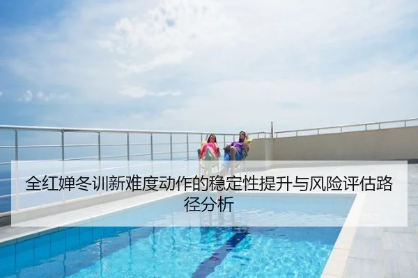全红婵冬训新难度动作的稳定性提升与风险评估路径分析