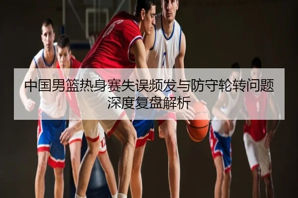 中国男篮热身赛失误频发与防守轮转问题深度复盘解析