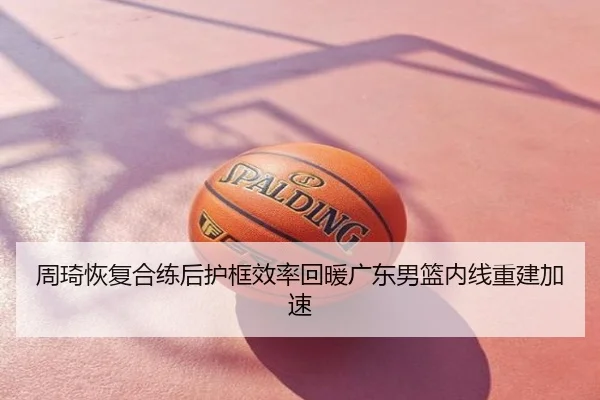周琦恢复合练后护框效率回暖广东男篮内线重建加速